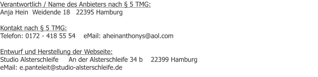 Verantwortlich / Name des Anbieters nach � 5 TMG: Anja Hein  Weidende 18   22395 Hamburg  Kontakt nach � 5 TMG: Telefon: 0172 - 418 55 54    eMail: aheinanthonys@aol.com  Entwurf und Herstellung der Webseite: Studio Alsterschleife     An der Alsterschleife 34 b    22399 Hamburg            eMail: e.panteleit@studio-alsterschleife.de